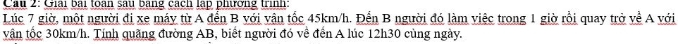 Cầu 2: Giải bài toàn sau bằng cách lập phường trình: 
Lúc 7 giờ, một người đi xe máy từ A đến B với vận tốc 45km/h. Đến B người đó làm việc trong 1 giờ rồi quay trở về A với 
vận tốc 30km/h. Tính quãng đường AB, biết người đó về đến A lúc 12h30 cùng ngày.