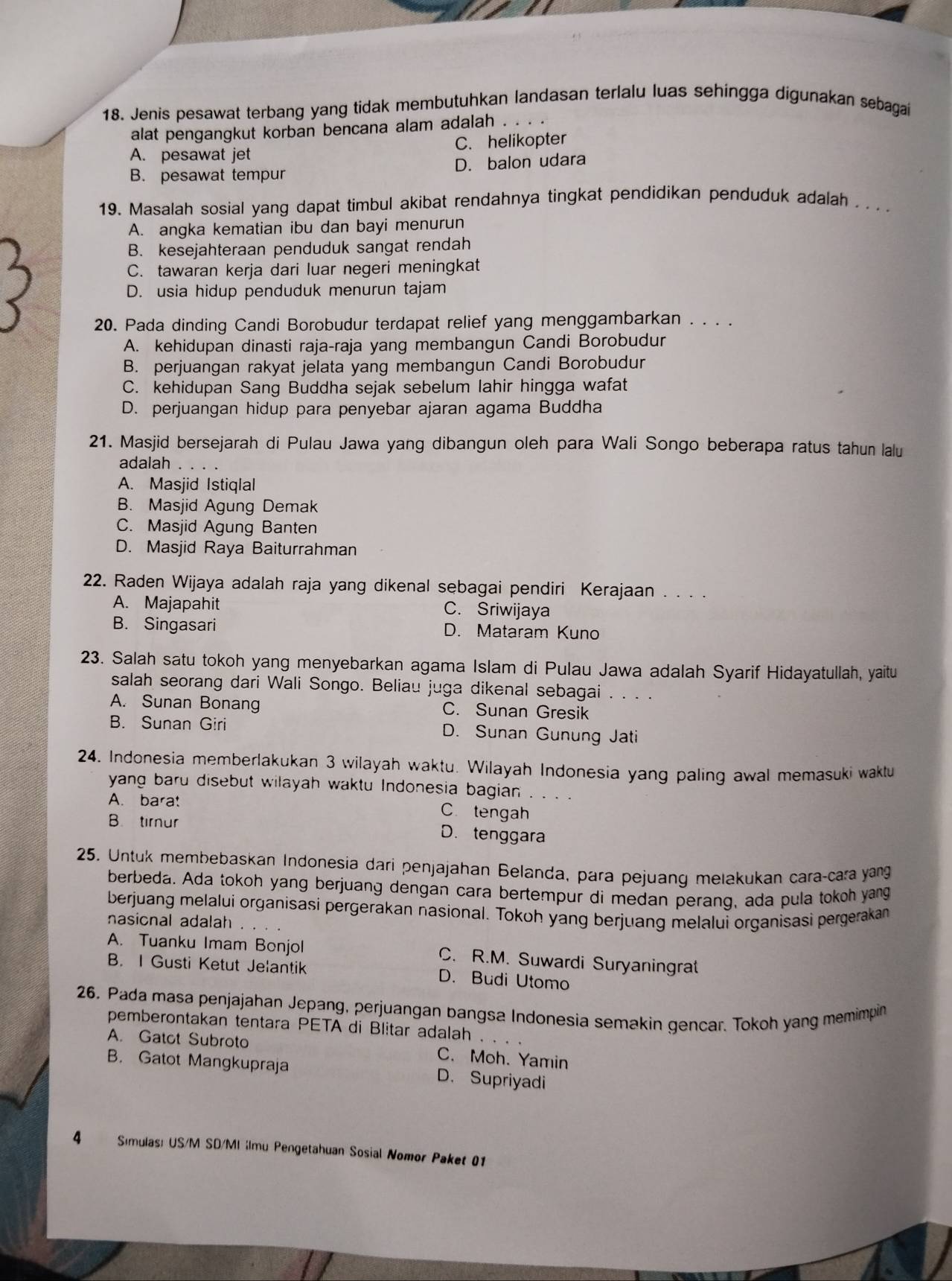 Jenis pesawat terbang yang tidak membutuhkan landasan terlalu luas sehingga digunakan sebagai
alat pengangkut korban bencana alam adalah . .
A. pesawat jet C. helikopter
B. pesawat tempur D. balon udara
19. Masalah sosial yang dapat timbul akibat rendahnya tingkat pendidikan penduduk adalah . . . .
A. angka kematian ibu dan bayi menurun
B. kesejahteraan penduduk sangat rendah
C. tawaran kerja dari luar negeri meningkat
D. usia hidup penduduk menurun tajam
20. Pada dinding Candi Borobudur terdapat relief yang menggambarkan . . . .
A. kehidupan dinasti raja-raja yang membangun Candi Borobudur
B. perjuangan rakyat jelata yang membangun Candi Borobudur
C. kehidupan Sang Buddha sejak sebelum lahir hingga wafat
D. perjuangan hidup para penyebar ajaran agama Buddha
21. Masjid bersejarah di Pulau Jawa yang dibangun oleh para Wali Songo beberapa ratus tahun lalu
adalah . . . .
A. Masjid Istiqlal
B. Masjid Agung Demak
C. Masjid Agung Banten
D. Masjid Raya Baiturrahman
22. Raden Wijaya adalah raja yang dikenal sebagai pendiri Kerajaan . . . .
A. Majapahit C. Sriwijaya
B. Singasari D. Mataram Kuno
23. Salah satu tokoh yang menyebarkan agama Islam di Pulau Jawa adalah Syarif Hidayatullah, yaitu
salah seorang dari Wali Songo. Beliau juga dikenal sebagai . . . .
A. Sunan Bonang C. Sunan Gresik
B. Sunan Giri D. Sunan Gunung Jati
24. Indonesia memberlakukan 3 wilayah waktu. Wilayah Indonesia yang paling awal memasuki waktu
yang baru disebut wilayah waktu Indonesia bagian . . . .
A. bara! C.tengah
B. timur D. tenggara
25. Untuk membebaskan Indonesia dari penjajahan Belanda, para pejuang melakukan cara-cara yang
berbeda. Ada tokoh yang berjuang dengan cara bertempur di medan perang, ada pula tokoh yang
berjuang melalui organisasi pergerakan nasional. Tokoh yang berjuang melalui organisasi pergerakan
nasional adalah
A. Tuanku Imam Bonjol C. R.M. Suwardi Suryaningrat
B. I Gusti Ketut Jelantik D. Budi Utomo
26, Pada masa penjajahan Jepang, perjuangan bangsa Indonesia semakin gencar. Tokoh yang memimpin
pemberontakan tentara PETA di Blitar adalah
A. Gatot Subroto C. Moh. Yamin
B. Gatot Mangkupraja D. Supriyadi
4 Sımulas: US/M SD/MI ;Imu Pengetahuan Sosial Nomor Paket 01