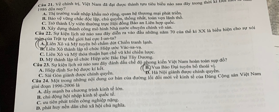 Về chính trị, Việt Nam đã đạt được thành tựu tiêu biểu nào sau đây trong thời kỉ Đối mờ
1986 đến nay?
A. Thị trường xuất nhập khẩu mở rộng, quan hệ thựơng mại phát triển.
B. Bảo vệ vững chắc độc lập, chủ quyển, thống nhất, toàn vẹn lãnh thổ.
C. Trở thành Ủy viên thường trực Hội đồng Bảo an Liên hợp quốc.
D. Xây dựng thành công mô hình Nhà nước chuyên chính vô sản.
Câu 22. Sự kiện lịch sử nào sau dây diễn ra vào dầu những năm 70 của thế ki XX là biểu hiện cho sự xói
mòn của Trật tự thế giới hai cực I-an-ta?
A. Liên Xô và Mỹ tuyên bố chấm dứt Chiến tranh lạnh.
B. Liên Xô thành lập tổ chức Hiệp ước Vác-sa-va.
C. Liên Xô và Mỹ thỏa thuận hạn chế vũ khí chiến lược.
D. Mỹ thành lập tổ chức Hiệp ước Bắc Đại Tây Dương.
Câu 23. Sự kiện lịch sử nào sau đây đánh dấu chế độ phong kiến Việt Nam hoàn toàn sụp đổ?
A. Hiệp định Sơ bộ được kí kết. B.)Vua Bảo Đại tuyên bố thoái vị.
C. Sài Gòn giành được chính quyền. D. Hà Nội giành được chính quyền.
Câu 24. Một trong những nội dung cơ bản của đường lối đổi mới về kinh tế của Đảng Cộng sản Việt Nam
giai đoạn 1996-2006 là
A. đầy mạnh ba chương trình kinh tế lớn.
B. chủ động hội nhập kinh tế quốc tế.
C. ưu tiên phát triển công nghiệp nặng.
D. phát huy nền dân chủ xã hội chủ nghĩa.