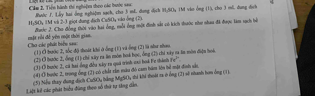 Tiến hành thí nghiệm theo các bước sau: 
1g 
Bước 1. Lấy hai ổng nghiệm sạch, cho 3 mL dung dịch H_2SO_4 1M vào hat ong(1) , cho 3 mL dung dịch
H_2SO_41M và 2-3 giọt dung dịch CuSO_4 vào ống (2). 
Bước 2. Cho đồng thời vào hai ống, mỗi ống một đinh sắt có kích thước như nhau đã được làm sạch bề 
mặt rồi để yên một thời gian. 
Cho các phát biểu sau: 
(1) Ở bước 2, tốc độ thoát khí ở ống (1) và ống (2) là như nhau. 
(2) Ở bước 2, ống (1) chỉ xảy ra ăn mòn hoá học, ổng (2) chỉ xảy ra ăn mòn điện hoá. 
(3) Ở bước 2, cả hai ống đều xảy ra quá trình oxi hoá Fe thành Fe^(2+). 
(4) Ở bước 2, trong ống (2) có chất rắn màu đỏ cam bám lên bề mặt đinh sắt. 
(5) Nếu thay dung dịch CuSO₄ bằng MgSO_4 thì khí thoát ra ở ống (2) sẽ nhanh hơn ổng (1). 
Liệt kê các phát biểu đúng theo số thứ tự tăng dần.