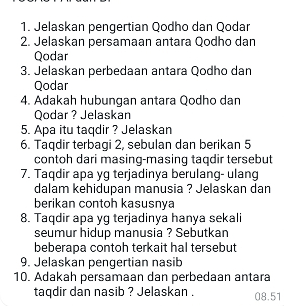 Jelaskan pengertian Qodho dan Qodar 
2. Jelaskan persamaan antara Qodho dan 
Qodar 
3. Jelaskan perbedaan antara Qodho dan 
Qodar 
4. Adakah hubungan antara Qodho dan 
Qodar ? Jelaskan 
5. Apa itu taqdir ? Jelaskan 
6. Taqdir terbagi 2, sebulan dan berikan 5
contoh dari masing-masing taqdir tersebut 
7. Taqdir apa yg terjadinya berulang- ulang 
dalam kehidupan manusia ? Jelaskan dan 
berikan contoh kasusnya 
8. Taqdir apa yg terjadinya hanya sekali 
seumur hidup manusia ? Sebutkan 
beberapa contoh terkait hal tersebut 
9. Jelaskan pengertian nasib 
10. Adakah persamaan dan perbedaan antara 
taqdir dan nasib ? Jelaskan . 08.51