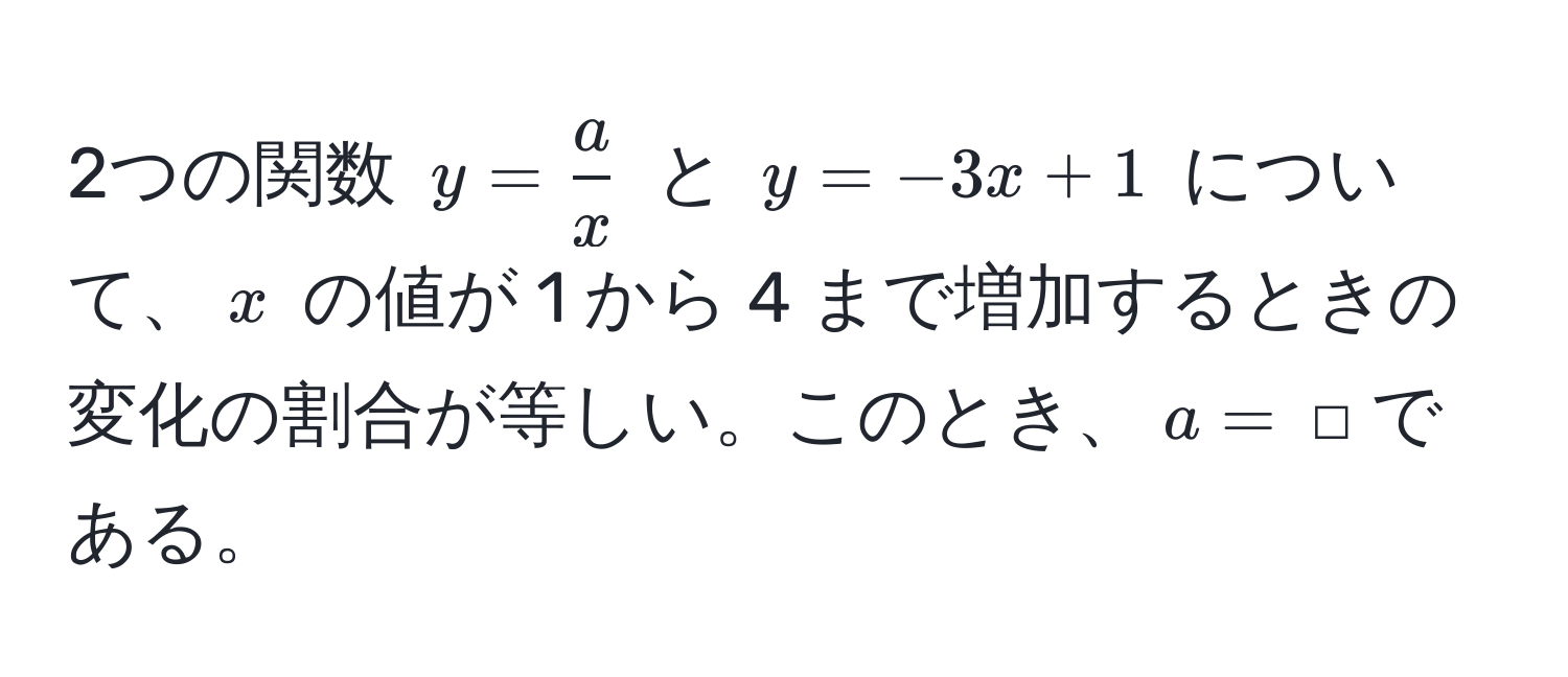 2つの関数 ( y =  a/x  ) と ( y = -3x + 1 ) について、( x ) の値が 1 から 4 まで増加するときの変化の割合が等しい。このとき、( a = ) □ である。