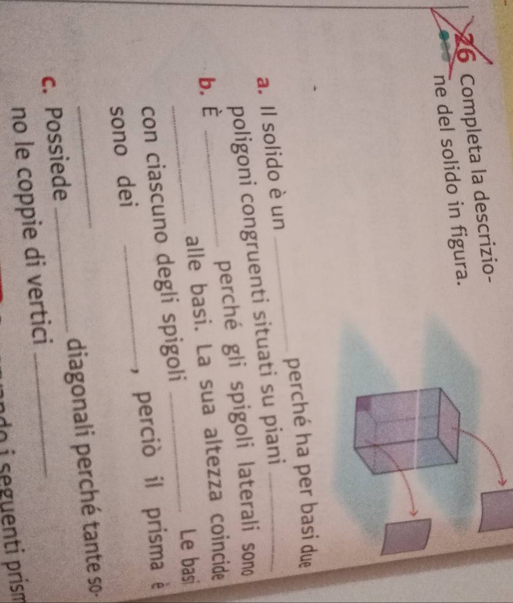 Completa la descrizio- 
ne del solido in figura. 
perché ha per basi due 
a. Il solido è un 
_ 
poligoni congruenti situati su piani_ 
b. È _perché gli spigoli laterali sono 
_ 
alle basi. La sua altezza coincide 
_Le basi 
con ciascuno degli spigoli 
sono dei _, perciò il prisma è 
c. Possiede _diagonali perché tante so- 
no le coppie di vertici 
seguenti prism