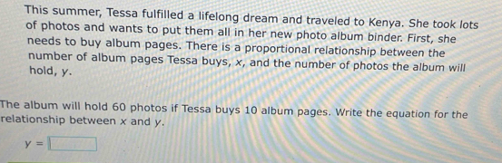 This summer, Tessa fulfilled a lifelong dream and traveled to Kenya. She took lots 
of photos and wants to put them all in her new photo album binder. First, she 
needs to buy album pages. There is a proportional relationship between the 
number of album pages Tessa buys, x, and the number of photos the album will 
hold, y. 
The album will hold 60 photos if Tessa buys 10 album pages. Write the equation for the 
relationship between x and y.
y=□