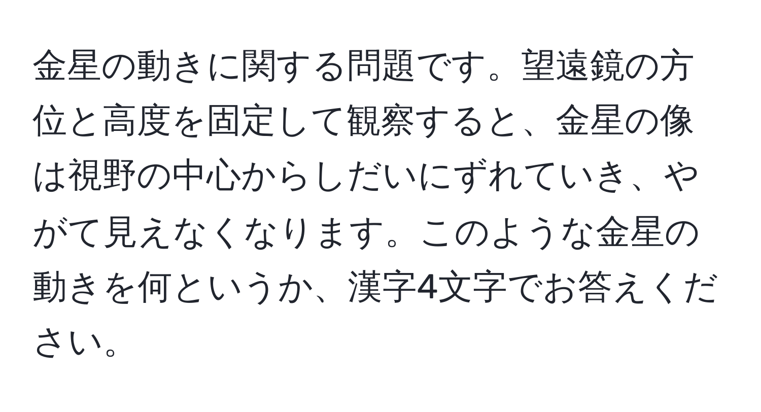 金星の動きに関する問題です。望遠鏡の方位と高度を固定して観察すると、金星の像は視野の中心からしだいにずれていき、やがて見えなくなります。このような金星の動きを何というか、漢字4文字でお答えください。