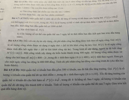 (CD): Một vườn som cây cánh bán một cây sau 6 năm trồng và uồn tạo dáng. Tòc độ tăng
trong suốt 6 năm được tính xắn xí bởi công thức h'(t)=1.5t+5 , trong đó h(t)(cm) :  à chiề u cao của cây khi
Dọc kết thức 7 (năm). Cây con khi được trồng cao 12cm .
a) Tìm công thức chỉ chiều cao của cây sau 7 (năm).
e số : b) Khi được bản, cây cao bao nhiều centimet?
Bài 4.7: (CTST) Một quản thể vi sinh vật có tốc độ tăng số lượng cá thể được ước lượng bởi P'(t)=150sqrt(t)
(60 (cá thể/ngày) với 0≤ t≤ 10 , trong đó P(t) là số lượng cá thể vi sinh vật tại thời điểm 7 ngày kể từ thời điểm
ban đầu. Biết rằng ban đầu quân thể có 1000 cá thể.
a) Xác định hàm số P(t).
trăm ). b) Ước lượng số cá thể của quản thể sau 5 ngày kể từ thời điểm ban đầu (kết quả làm tròn đến hàng
Bài 4.8 (CD): Đối với các dự án xây dựng, chi phi nhân công lao động được tính theo số ngày công. Gọi m(t)
là số lượng công nhân được sử dụng ở ngày thứ ≠ (kể từ khi khởi công dự án). Gọi M(t) là số ngày công
được tính đến hết ngày thứ / (kể từ khi khởi công dự án). Trong kinh tế xây dựng, người ta đã biết rằng
M'(t)=m(t). Một công trình xây dựng dự kiến hoàn thành trong 400 ngày. Số lượng công nhân được sử
dụng cho bởi hàm số m(t)=800-2t , trong đó z tính theo ngày (0≤ t≤ 400),m(t) tính theo người. Đơn giả
cho một ngày công lao động là 400 000 đồng. Tính chỉ phí nhân công lao động của công trình đó (cho đến lúc
hoàn thành).
Bài 4.9 (CD): Một quần thể vi khuẩn ban đầu gồm 500 vi khuẩn, sau đó bắt đầu tăng trường. Gọi P(t) là số
lượng ví khuẩn của quần thể đó tại thời điểm 7, trong đó 7 tính theo ngày (0≤ t≤ 10) , Tốc độ tăng trường của
quần thể vi khuẩn đó cho bởi hàm số P'(t)=ksqrt(t) , trong đó k là hằng số. Sau 1 ngày, số lượng vi khuẩn của
quần thể đó đã tăng lên thành 600 vi khuẩn. Tính số lượng vi khuẩn của quần thể đó sau 7 ngày (làm tròn kết
quả đến hàng đơn vị).