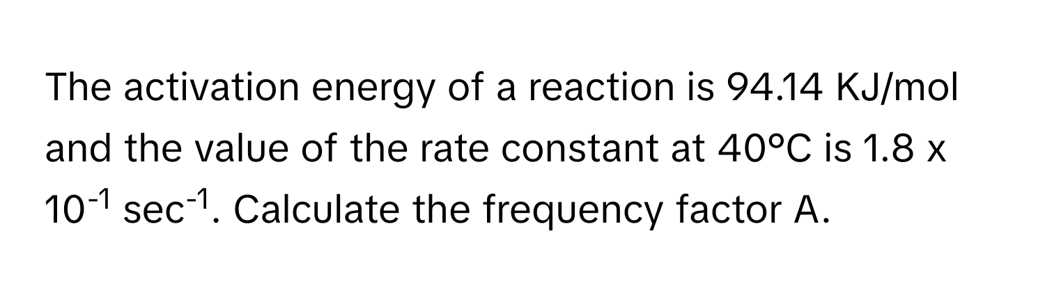 The activation energy of a reaction is 94.14 KJ/mol and the value of the rate constant at 40°C is 1.8 x 10-1 sec-1. Calculate the frequency factor A.