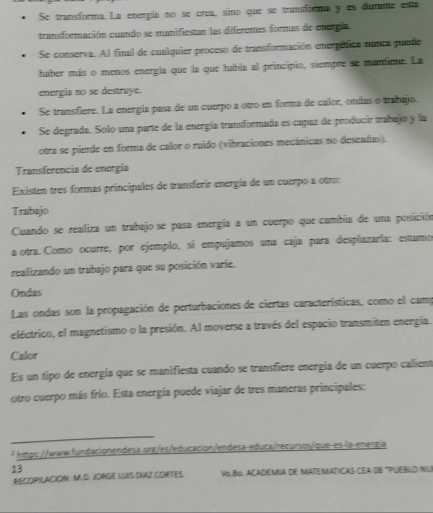 Se transforma. La energía no se crea, sino que se transforma y es durante esta
transformación cuando se manifiestan las diferentes formas de energía.
Se conserva. Al final de cualquier proceso de transformación energéfica nunca puede
haber más o menos energía que la que había al principio, siempre se mantiene. La
energía no se destruye.
Se transfiere. La energía pasa de un cuerpo a otro en forma de calor, ondas o trabajo.
Se degrada. Solo una parte de la energía transformada es capaz de producir trabajo y la
otra se pierde en forma de calor o ruído (vibraciones mecánicas no deseadas).
Transferencia de energía
Existen tres formas principales de transferir energía de un cuerpo a otro:
Trabajo
Cuando se realiza un trabajo se pasa energía a un cuerpo que cambia de una posición
a otra. Como ocurre, por ejemplo, sí empujamos una caja para desplazarla: estamo
realizando un trabajo para que su posición varíe.
Ondas
Las ondas son la propagación de perturbaciones de ciertas características, como el camp
eléctrico, el magnetismo o la presión. Al moverse a través del espacio transmiten energía.
Calor
Es un tipo de energía que se manifiesta cuando se transfiere energía de un cuerpo callient
otro cuerpo más frío. Esta energía puede viajar de tres maneras principales:
_
* https://www.fundacionendesa.org/es/educación/endesa educa/recursos/que es la emergía
13
RECOPILACIÓN: MUD JDRGE LUIS DIAZ CORTES. VojBo. ACADEMIA DE MATEMATICAS CEA OB "PUEBLO NU