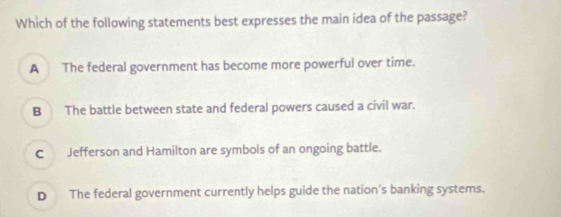 Which of the following statements best expresses the main idea of the passage?
A The federal government has become more powerful over time.
B The battle between state and federal powers caused a civil war.
C Jefferson and Hamilton are symbols of an ongoing battle.
D The federal government currently helps guide the nation’s banking systems.