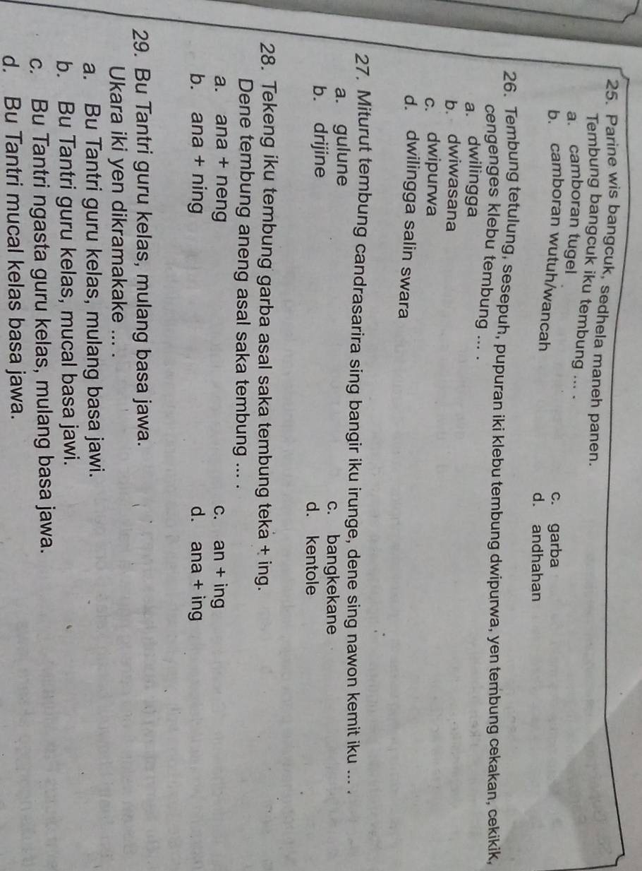 Parine wis bangcuk, sedhela maneh panen.
Tembung bangcuk iku tembung ... .
a. camboran tugel
b. camboran wutuh/wancah c. garba
d. andhahan
26. Tembung tetulung, sesepuh, pupuran iki klebu tembung dwipurwa, yen tembung cekakan, cekikik,
cengenges klebu tembung ... .
a. dwilingga
b. dwiwasana
c. dwipurwa
d. dwilingga salin swara
27. Miturut tembung candrasarira sing bangir iku irunge, dene sing nawon kemit iku ... .
a. gulune c. bangkekane
b. drijine
d. kentole
28. Tekeng iku tembung garba asal saka tembung teka + ing.
Dene tembung aneng asal saka tembung ... .
a. ana + neng c. an + ing
b. ana + ning d. ana + ing
29. Bu Tantri guru kelas, mulang basa jawa.
Ukara iki yen dikramakake ... .
a. Bu Tantri guru kelas, mulang basa jawi.
b. Bu Tantri guru kelas, mucal basa jawi.
c. Bu Tantri ngasta guru kelas, mulang basa jawa.
d. Bu Tantri mucal kelas basa jawa.