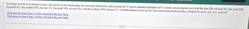 In a large section of a statistics class, the points for the final exam are normally distributed, with a mean of 72 and a standard deviation of 9. Grades are assigned such that the top 10% receive A's , the next 20%
received B's, the middle 40% receive C's, the next 20% receive D's, and the bottom 10% receive F's. Find the lowest score on the final exam that would qualify a student for an A, a B, a C, and a D 
Click here to view Page 1 of the Standard Normal Table 
Cack here to view Page 2 of the Standard Normal Table