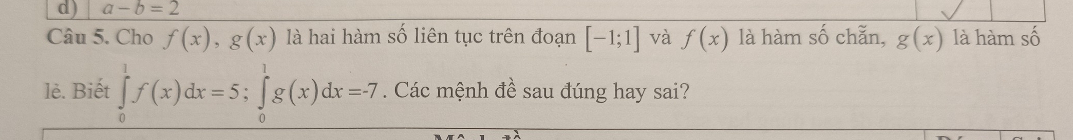 a-b=2
Câu 5. Cho f(x), g(x) là hai hàm số liên tục trên đoạn [-1;1] và f(x) là hàm số chẵn, g(x) là hàm số 
lè. Biết ∈tlimits _0^1f(x)dx=5; ∈tlimits _0^1g(x)dx=-7. Các mệnh đề sau đúng hay sai?