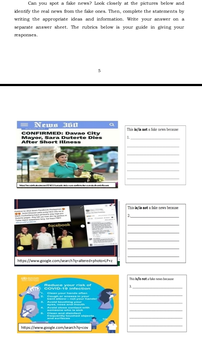 Can you spot a fake news? Look closely at the pictures below and 
identify the real news from the fake ones. Then, complete the statements by 
writing the appropriate ideas and information. Write your answer on a 
separate answer sheet. The rubrics below is your guide in giving your 
responses. 
5 
This is/is not a fake news because 
1._ 
_ 
_ 
_ 
_ 
_ 
This is/is not a fake news because 
_2 
_ 
_ 
_ 
_ 
_ 
This is/is not a fake news because 
3._ 
_ 
_ 
_ 
_ 
_