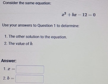 Consider the same equation:
x^2+bx-12=0
Use your answers to Question 1 to determine: 
1. The other solution to the equation. 
2. The value of b
Answer: 
1. x=□
2. b=□