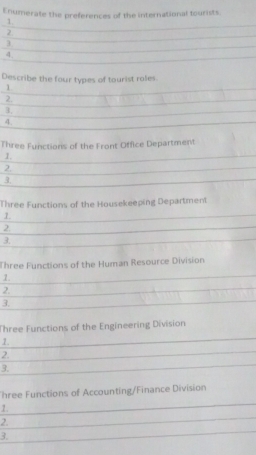 Enumerate the preferences of the international tourists. 
1. 
2 
3 
4. 
Describe the four types of tourist roles. 
1 
2. 
3. 
4. 
Three Functions of the Front Office Department 
1. 
2. 
3. 
Three Functions of the Housekeeping Department 
1. 
2. 
3. 
Three Functions of the Human Resource Division 
1. 
2. 
3. 
Three Functions of the Engineering Division 
1. 
2. 
3. 
hree Functions of Accounting/Finance Division 
1. 
2. 
3.