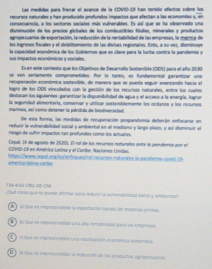 Las medidas para frenar el avance de la COVID-19 han teríido efectos sobre los
recursos naturales y han producido profundos impactos que afectan a las economías y, en
consecuencia, a los sectores sociales más vulnerables. Es así que se ha observado una
disminución de los precios globales de los combustibles fósiles, minerales y productos
agropecuarios de exportación, la reducción de la rentabilidad de las empresas, la merma de
los ingresos fiscales y el debilitamiento de las divísas regionales. Esto, a su vez, disminuye
la capacidad económica de los Gobiemos que es clave para la lucha contra la pandemía y
sus impactos económicos y sociales.
Es en este contexto que los Objetivos de Desarrollo Sostenible (ODS) para el año 2030
se ven seriamente comprometidos. Por lo tanto, es fundamental garantizar una
recuperación económica sostenible, de manera que se pueda seguir avanzando hacia el
logro de los ODS vinculados con la gestión de los recursos naturales, entre los cuales
destacan los siguientes: garantizar la disponibilidad de agua y el acceso a la energía, lograr
la seguridad alimentaria, conservar y utilizar sosteniblemente los océanos y los recursos
marinos, así como detener la pérdida de biodiversidad.
De esta forma, las medidas de recuperación pospandemía deberán enfocarse en
reducir la vulnerabilidad social y ambiental en el mediano y largo plazo, y así disminuir el
riesgo de sufrir impactos tan profundos como los actuales.
Cepal. (4 de agosto de 2020). El rol de los recursos naturales ante la pandemio por el
COVID-19 en Américo Lotino y el Coribe. Naciones Unidas.
https://www.cepal.org/es/enfoques/rol-recursos-naturales-la-pandemia-covid-19-
america-latina-caribe
134-4-03 CRI2 AD-OM
¿Qué crees que se puede afirmar para reducir la vulnerabilidad social y ambiental?
A   a) Que es imprescindible la exportación barata de materías primas.
B  b) Que es imprescindible una alsa rentabilidad para las empresas.
C  c) Que es imprescindible una reactivación económica sostenible.
D  d) Que es imprescindible la reducción de los productos agropecuarios