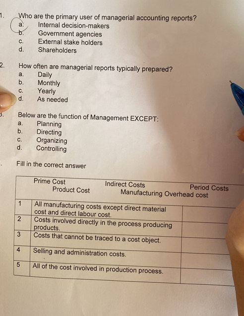 Who are the primary user of managerial accounting reports?
a. Internal decision-makers
b. Government agencies
c. External stake holders
d. Shareholders
2. How often are managerial reports typically prepared?
a. Daily
b. Monthly
c. Yearly
d. As needed
3. Below are the function of Management EXCEPT:
a. Planning
b. Directing
c. Organizing
d. Controlling
Fill in the correct answer