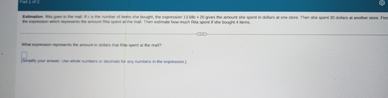 Pani012 
Estimation Rita goes to the mall. If c is the number of items she bought, the expression 13.68c+20 gives the amount she spent in dollars at one store. Then she spent 30 dollars at another store. Fin 
the expression which represents the amount Rita spent at the mall. Then estimate how much Rita spent if she bought 4 items. 
What expression represents the amount in dollars that Rita spent at the mall? 
(Simplify your answer. Use whole numbers or decimals for any numbers in the expression.)