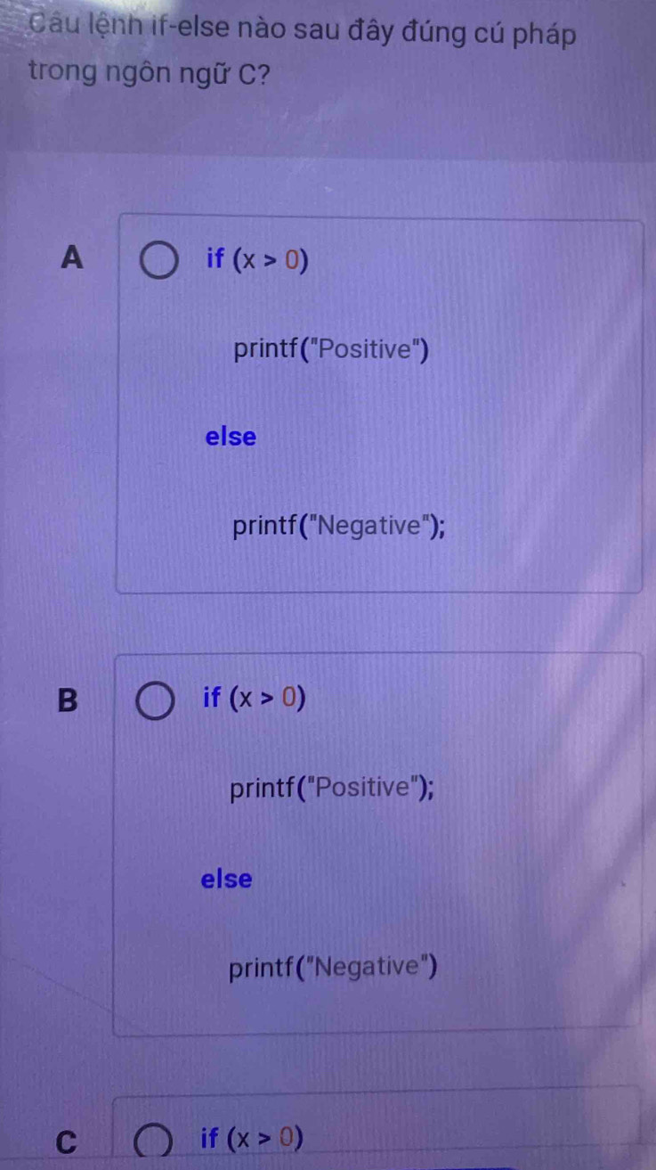 Câu lệnh if-else nào sau đây đúng cú pháp
trong ngôn ngữ C?
A
if (x>0)
printf("Positive")
else
printf("Negative");
B
if (x>0)
printf("Positive");
else
printf("Negative")
C
if (x>0)