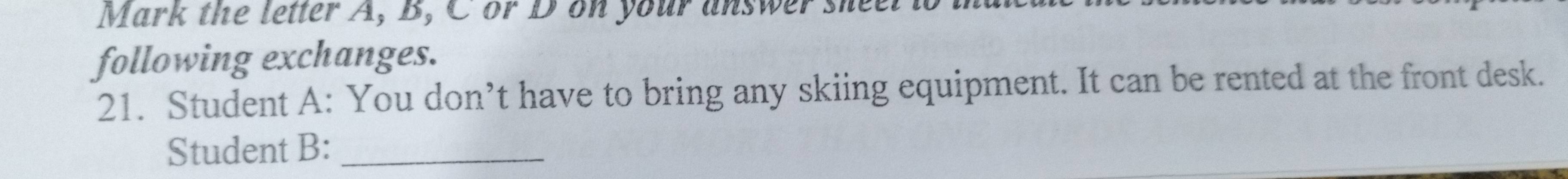 Mark the letter A, B, C or Don your answer shee. 
following exchanges. 
21. Student A: You don’t have to bring any skiing equipment. It can be rented at the front desk. 
Student B:_