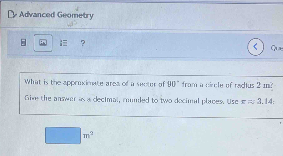 Advanced Geometry 
 ? 
Que 
What is the approximate area of a sector of 90° from a circle of radius 2 m? 
Give the answer as a decimal, rounded to two decimal places. Use π approx 3.14 :
m^2