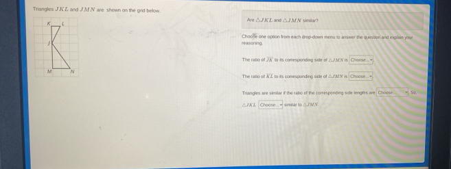 Triangles J. KL and J. M. N are shown on the grid below.
K L
e△ JACL and △ JMN simitar?
Choose one option from each drop-down menu to answer the question and explain your
1 reasoning.
The ratio of overline JK to its corresponding side of △ JMN Choose...
M N The ratio overline KL to its comesponding side of △ JMN Choose...
Triangles are similar if the ratio of the comesponding side lengths are Choose. 54
△ JKI Choose.. simlar M∩ JMN