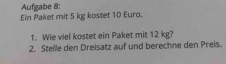 Aufgabe 8: 
Ein Paket mit 5 kg kostet 10 Euro. 
1. Wie viel kostet ein Paket mit 12 kg? 
2. Stelle den Dreisatz auf und berechne den Preis.