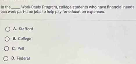 In the _Work-Study Program, college students who have financial needs
can work part-time jobs to help pay for education expenses.
A. Stafford
B. College
C. Pell
D. Federal