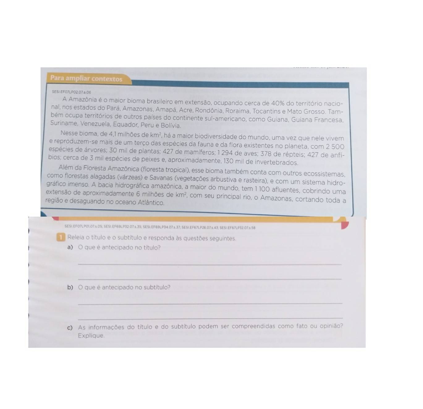 Para ampliar contextos
SESI.EF07LPO2.07.a.06
A Amazônia é o maior bioma brasileiro em extensão, ocupando cerca de 40% do território nacio-
nal, nos estados do Pará, Amazonas, Amapá, Acre, Rondônia, Roraima, Tocantins e Mato Grosso. Tam-
bém ocupa territórios de outros países do continente sul-americano, como Guiana, Guiana Francesa,
Suriname, Venezuela, Equador, Peru e Bolívia.
Nesse bioma, de 4,1 milhões de km^2 ', há a maior biodiversidade do mundo, uma vez que nele vivem
e reproduzem-se mais de um terço das espécies da fauna e da flora existentes no planeta, com 2 500
espécies de árvores; 30 mil de plantas; 427 de mamíferos; 1 294 de aves; 378 de répteis; 427 de anfí-
bios; cerca de 3 mil espécies de peixes e, aproximadamente, 130 mil de invertebrados.
Além da Floresta Amazônica (floresta tropical), esse bioma também conta com outros ecossistemas,
como florestas alagadas (várzeas) e Savanas (vegetações arbustiva e rasteira), e com um sistema hidro-
gráfico imenso. A bacia hidrográfica amazônica, a maior do mundo, tem 1 100 afluentes, cobrindo uma
extensão de aproximadamente 6 milhões de km^2 , com seu principal rio, o Amazonas, cortando toda a
região e desaguando no oceano Atlântico.
SESI.EFO7LP01.07.s.05; SESI.EF69LP32.07.s.35; SESI.EF69LP34.07.s.37; SESI.EF67LP26.07.s.43; SESI.EF67LP32.07.s.58
1  Releia o título e o subtítulo e responda às questões seguintes.
a) O que é antecipado no título?
_
_
b) O que é antecipado no subtítulo?
_
_
c) As informações do título e do subtítulo podem ser compreendidas como fato ou opinião?
Explique.