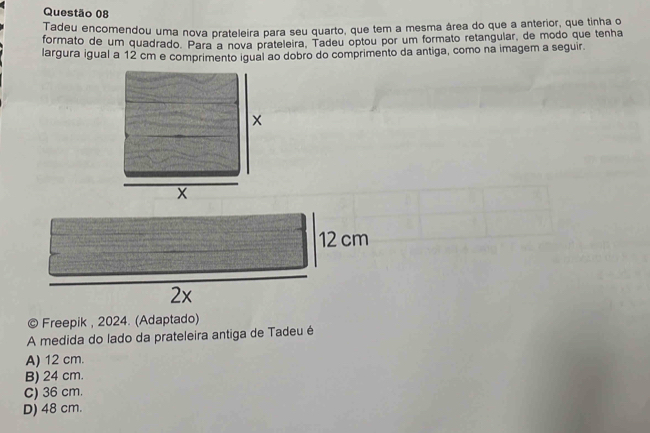 Tadeu encomendou uma nova prateleira para seu quarto, que tem a mesma área do que a anterior, que tinha o
formato de um quadrado. Para a nova prateleira. Tadeu optou por um formato retangular, de modo que tenha
largura igual a 12 cm e comprimento igual ao dobro do comprimento da antiga, como na imagem a seguir.
x
12 cm
2x
© Freepik , 2024. (Adaptado)
A medida do lado da prateleira antiga de Tadeu é
A) 12 cm.
B) 24 cm.
C) 36 cm.
D) 48 cm.