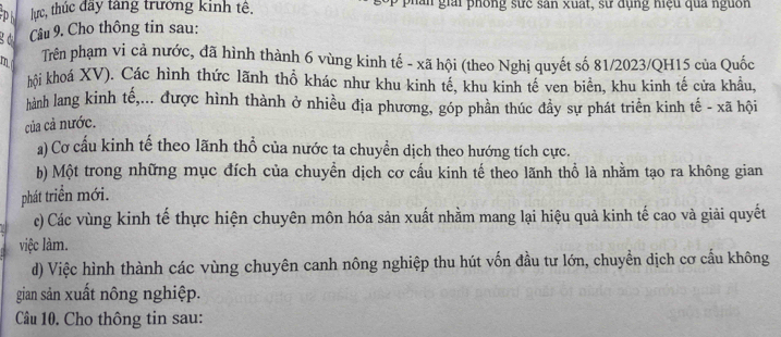 lực, thúc đây tăng trưởng kinh tê. g ai phống sực sân xuất, sự dụng hiệu qua nguồn 
g d Câu 9. Cho thông tin sau: 
m Trên phạm vi cả nước, đã hình thành 6 vùng kinh tế - xã hội (theo Nghị quyết số 81/2023/QH15 của Quốc 
hội khoá XV). Các hình thức lãnh thổ khác như khu kinh tế, khu kinh tế ven biên, khu kinh tế cửa khẩu, 
hành lang kinh tế,... được hình thành ở nhiều địa phương, góp phần thúc đầy sự phát triển kinh tế - xã hội 
của cả nước. 
a) Cơ cấu kinh tế theo lãnh thổ của nước ta chuyền dịch theo hướng tích cực. 
b) Một trong những mục đích của chuyền dịch cơ cấu kinh tế theo lãnh thổ là nhằm tạo ra không gian 
phát triển mới. 
c) Các vùng kinh tế thực hiện chuyên môn hóa sản xuất nhằm mang lại hiệu quả kinh tế cao và giải quyết 
việc làm. 
d) Việc hình thành các vùng chuyên canh nông nghiệp thu hút vốn đầu tư lớn, chuyển dịch cơ cấu không 
gian sản xuất nông nghiệp. 
Câu 10. Cho thông tin sau: