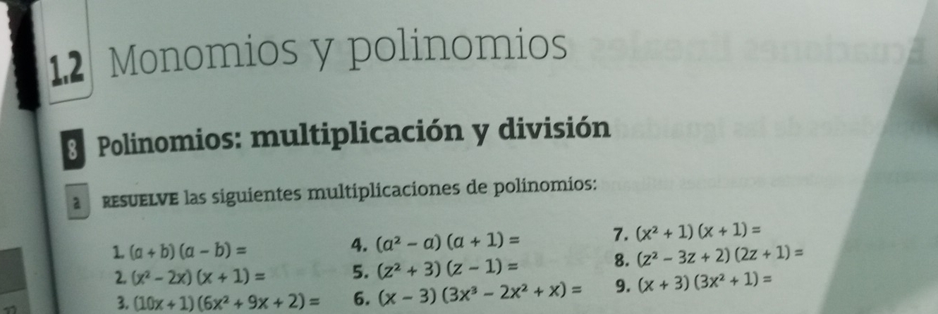 1.2 Monomios y polinomios 
3 Polinomios: multiplicación y división 
resUELVE las siguientes multiplicaciones de polínomios: 
4. (a^2-a)(a+1)=
7. (x^2+1)(x+1)=
1. (a+b)(a-b)= (z^2-3z+2)(2z+1)=
5. (z^2+3)(z-1)=
8. 
2. (x^2-2x)(x+1)= (x+3)(3x^2+1)=
3. (10x+1)(6x^2+9x+2)= 6. (x-3)(3x^3-2x^2+x)= 9.