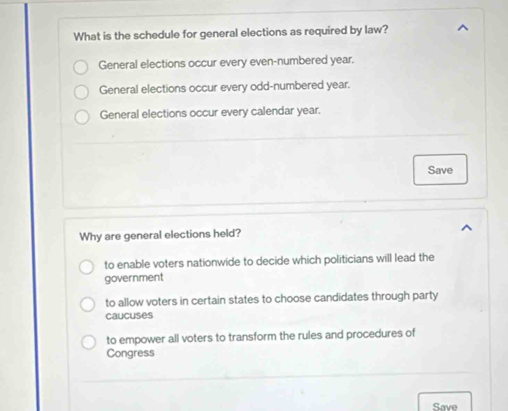 What is the schedule for general elections as required by law?
General elections occur every even-numbered year.
General elections occur every odd-numbered year.
General elections occur every calendar year.
Save
Why are general elections held?
to enable voters nationwide to decide which politicians will lead the
government
to allow voters in certain states to choose candidates through party
caucuses
to empower all voters to transform the rules and procedures of
Congress
Save