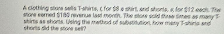 A clothing store sells Tshirts, r for $3 a shirt, and shorts, s for $12 each. The 
store earned $180 revenue last month. The store sold three times as many T 
shirts as shorts. Using the method of substitution, how many T shirts and 
shorts did the store sell?