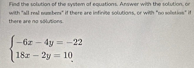 Find the solution of the system of equations. Answer with the solution, or 
with "all real numbers" if there are infinite solutions, or with "no solution" if 
there are no solutions.
beginarrayl -6x-4y=-22 18x-2y=10endarray.