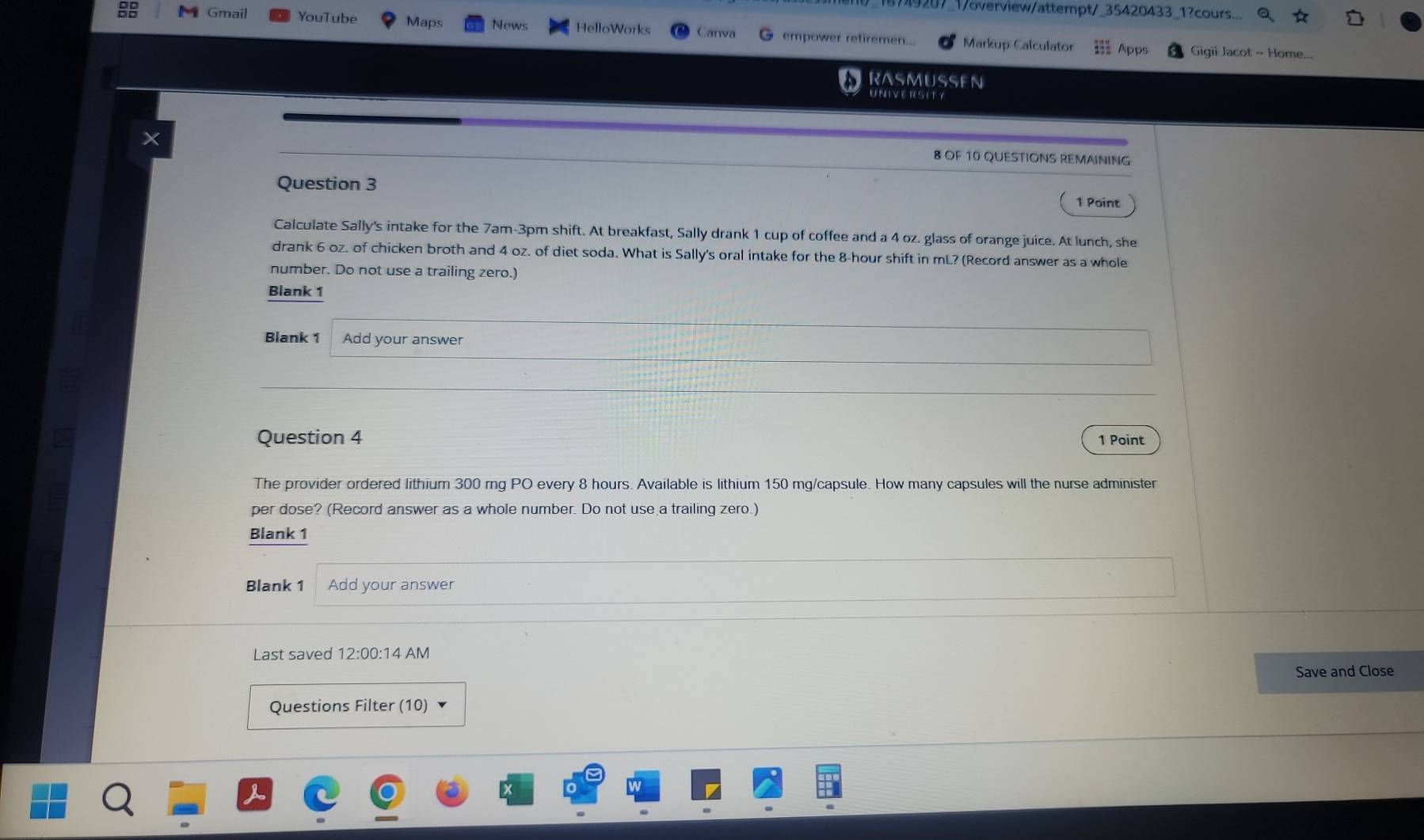 207_1/overview/attempt/_35420433_1?cours... 
BB Gmail YouTube Maps News HelloWorks Canva empower retiremen... Markup Calculator Apps 
Gigii Jacot ~ Home... 
RASMUSSEN 
UNIVERSITY 
8 OF 10 QUESTIONS REMAINING 
Question 3 
1 Point 
Calculate Sally's intake for the 7am-3pm shift. At breakfast, Sally drank 1 cup of coffee and a 4 oz. glass of orange juice. At lunch, she 
drank 6 oz. of chicken broth and 4 oz. of diet soda. What is Sally's oral intake for the 8-hour shift in mL? (Record answer as a whole 
number. Do not use a trailing zero.) 
Blank 1 
Blank 1 Add your answer 
Question 4 1 Point 
The provider ordered lithium 300 mg PO every 8 hours. Available is lithium 150 mg /capsule. How many capsules will the nurse administer 
per dose? (Record answer as a whole number. Do not use a trailing zero.) 
Blank 1 
Blank 1 Add your answer 
Last saved 12:00:1 4 AM 
Save and Close 
Questions Filter (10)