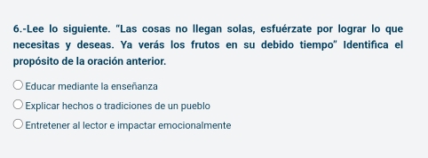 6.-Lee lo siguiente. "Las cosas no llegan solas, esfuérzate por lograr lo que
necesitas y deseas. Ya verás los frutos en su debido tiempo'' Identifica el
propósito de la oración anterior.
Educar mediante la enseñanza
Explicar hechos o tradiciones de un pueblo
Entretener al lector e impactar emocionalmente