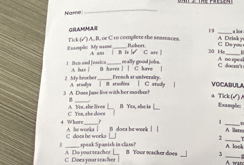 Name:
_
GRAMMAR
19 _a lor
Tick (✓) A, B, or C ro complete the sentences. A Drink y C Do you
Example: My name _Robert.
A am | B is | C are | 20 Hc _E
! Ben and Jessica_ really good jobs.
A no speal
C doesn't
A has B haves | | C have
2 My brother_ French at university. VOCABULA
A studys | B studies | C study
3 A Does Jane live with her mother?
_B
a Tick (√ ) A
A Yes, she lives _B Yes, she is Example:
C Yes, she does
4 Where_ ？ 1 _A lister
A he works | B does he work
C does he works [_
2 _T
5 _speak Spanish in class? A look
A Do your teacher [ B Your teacher does 3_
C Doesyour teacher A watc