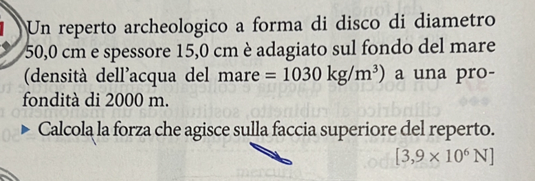 Un reperto archeologico a forma di disco di diametro
50,0 cm e spessore 15,0 cm è adagiato sul fondo del mare 
(densità dell'acqua del mare =1030kg/m^3) a una pro- 
fondità di 2000 m. 
Calcola la forza che agisce sulla faccia superiore del reperto.
[3,9* 10^6N]