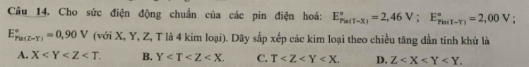 Cho sức điện động chuẩn của các pin điện hoá: E_(Pin(T-X))°=2,46V; E_(Pin(T-Y))°=2,00V :
E_(Pin(Z-Y))°=0,90V (với X, Y, Z, T là 4 kim loại). Dãy sắp xếp các kim loại theo chiều tăng dần tính khử là
A. X . B. Y . C. T . D. Z .