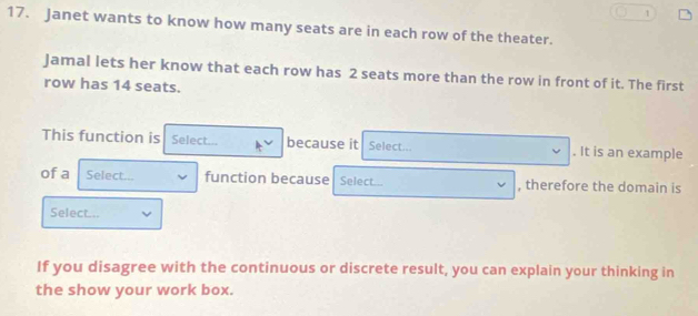 1 
17. Janet wants to know how many seats are in each row of the theater. 
Jamal lets her know that each row has 2 seats more than the row in front of it. The first 
row has 14 seats. 
This function is Select... because it Select... . It is an example 
of a Select... function because Select... , therefore the domain is 
Select... 
If you disagree with the continuous or discrete result, you can explain your thinking in 
the show your work box.