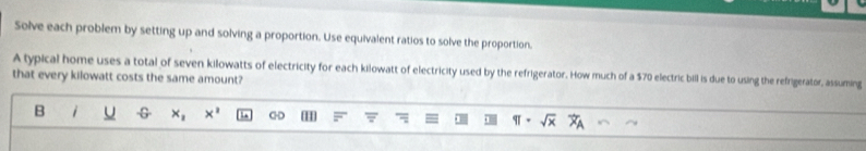 Solve each problem by setting up and solving a proportion. Use equivalent ratios to solve the proportion. 
A typical home uses a total of seven kilowatts of electricity for each kilowatt of electricity used by the refrigerator. How much of a $70 electric bill is due to using the refrigerator, assuming 
that every kilowatt costs the same amount? 
B -G x_1 x^2 C-D H x