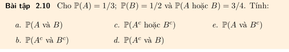 Bài tập 2.10 Cho P(A)=1/3; P(B)=1/2 và P(AhoacB)=3/4. Tính:
a. P(AvaB) C. P(A^choacB^c) e. P(Avdot aB^c)
b. P(A^cvaB^c) d. P(A^cvaB)