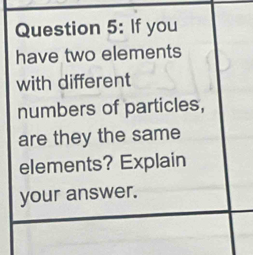 If you 
have two elements 
with different 
numbers of particles, 
are they the same 
elements? Explain 
your answer.