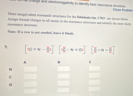 mal charge and electronegativity to identify best resonance structure. 
Close Probler 
Three inequivalent resonance structures for the fulminate ion, CNO°, are shown below. 
Assign formal charges to all atoms in the resonance structures and identify the more likely 
resonance structure. 
Note: If a row is not needed, leave it blank.
[:Cequiv N-hat O:] [∵ C-Nequiv O:]^- [∈tlimits _(·s)^(∈fty)=N=_(∈fty)^(∈fty)]
A 
B C 
N 
C