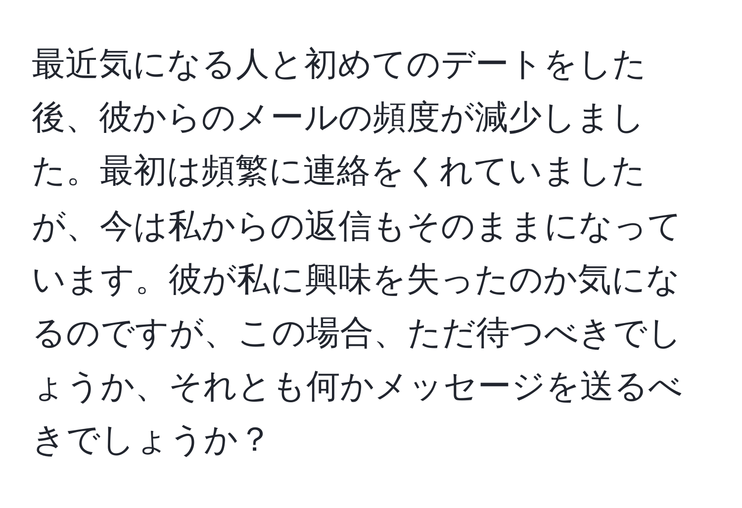 最近気になる人と初めてのデートをした後、彼からのメールの頻度が減少しました。最初は頻繁に連絡をくれていましたが、今は私からの返信もそのままになっています。彼が私に興味を失ったのか気になるのですが、この場合、ただ待つべきでしょうか、それとも何かメッセージを送るべきでしょうか？