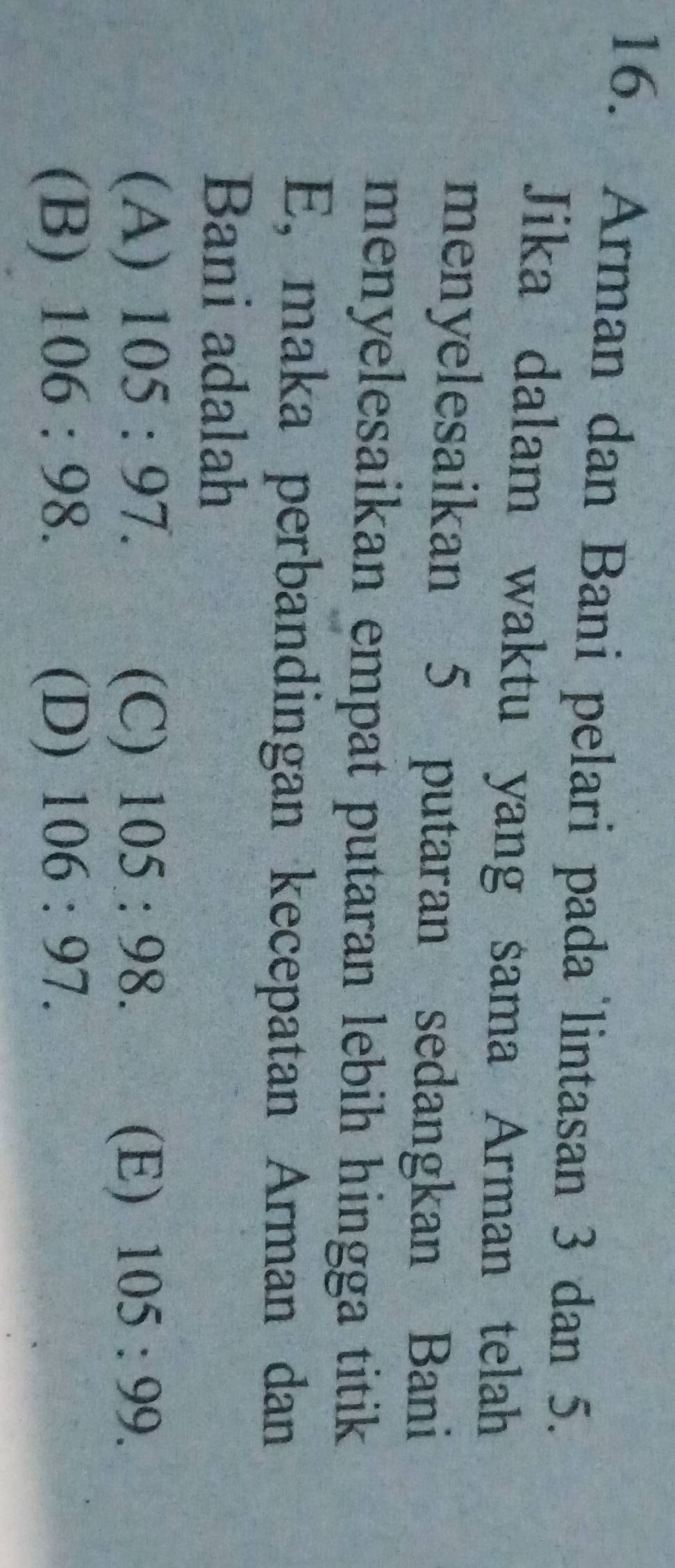 Arman dan Bani pelari pada lintasan 3 dan 5.
Jika dalam waktu yang sama Arman telah
menyelesaikan 5 putaran sedangkan Bani
menyelesaikan empat putaran lebih hingga titik 
E, maka perbandingan kecepatan Arman dan
Bani adalah
(A) 105:97. (C) 105:98. (E) 105:99.
(B) 106:98. (D) 106:97.