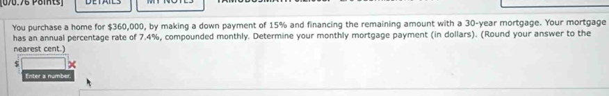 You purchase a home for $360,000, by making a down payment of 15% and financing the remaining amount with a 30-year mortgage. Your mortgage 
has an annual percentage rate of 7.4%, compounded monthly. Determine your monthly mortgage payment (in dollars). (Round your answer to the 
nearest cent.)
$ x
Enter a number.