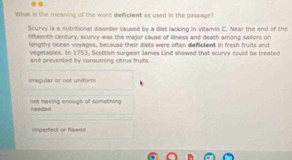 What is the meaning of the word deficient as used in the passage?
Scurvy is a nutritional disorder caused by a diet lacking in vitamin C. Near the end of the
fifteenth century, scurvy was the major cause of illness and death among sailors on
lengthy ocean voyages, because their diets were often deficient in fresh fruits and
vegetables. In 1753, Scottish surgeon James Lind showed that scurvy could be treated
and prevented by consuming citrus fruits.
irregular or not uniform
not having enough of something
needed
imperfect or flawed