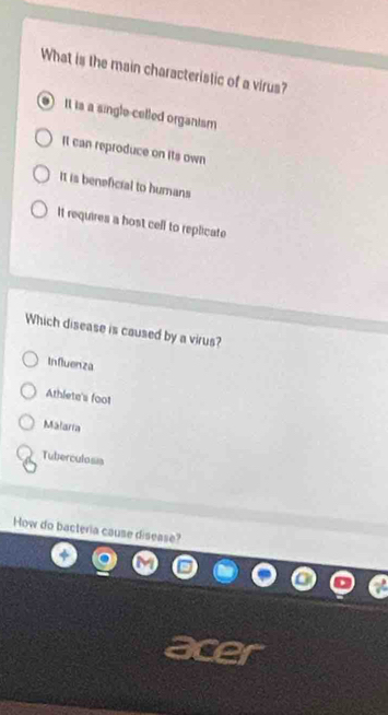 What is the main characteristic of a virus?
It is a single-celled organism
It can reproduce on its own
It is beneficial to humans
It requires a bost cell to replicate
Which disease is caused by a virus?
Influenza
Athlete's foot
Malaria
Tuberculosis
How do bacteria cause disease?